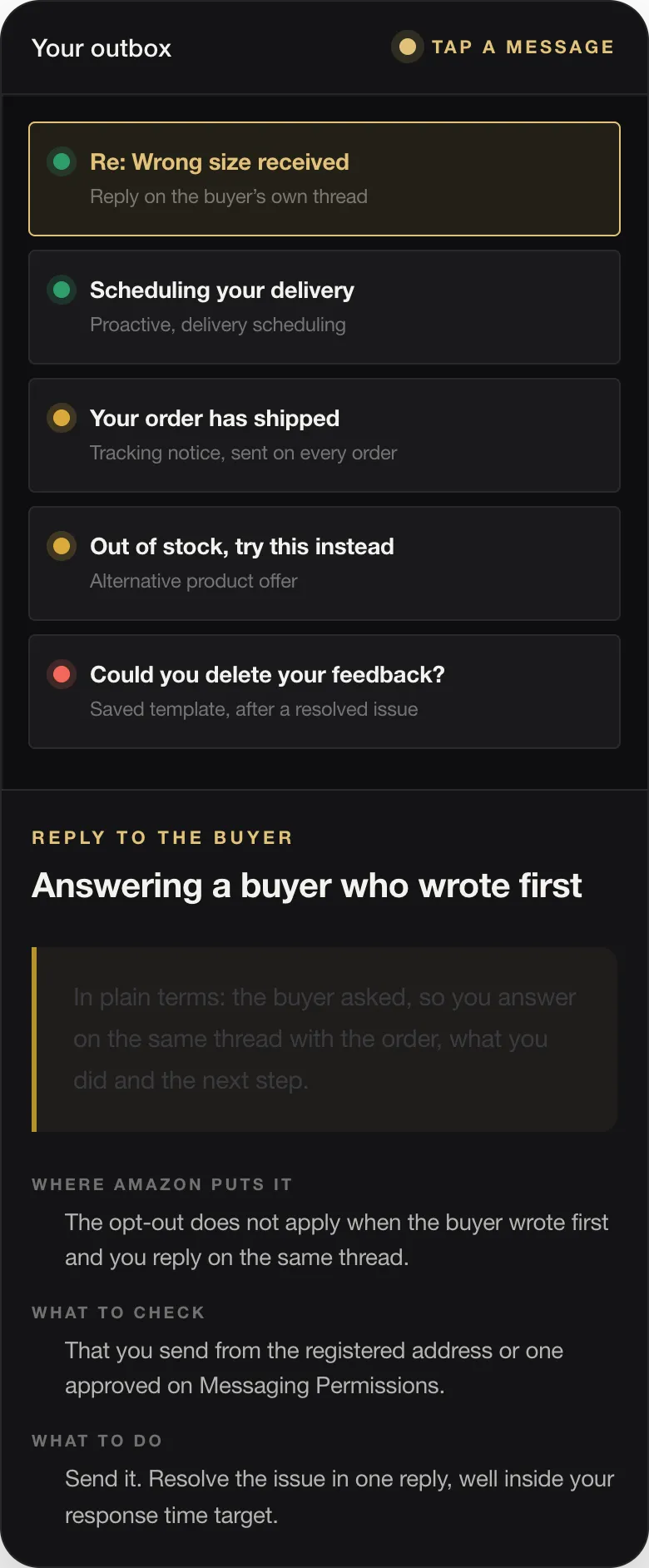 REPLY TO THE BUYER Answering a buyer who wrote first In plain terms: the buyer asked, so you answer on the same thread with the order, what you did and the next step. WHERE AMAZON PUTS IT The opt-out does not apply when the buyer wrote first and you reply on the same thread. WHAT TO CHECK That you send from the registered address or one approved on Messaging Permissions. WHAT TO DO Send it. Resolve the issue in one r